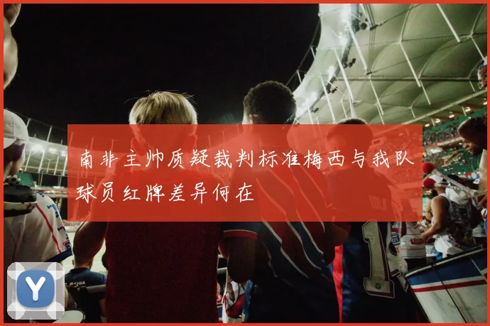 南非主帅质疑裁判标准梅西与我队球员红牌差异何在