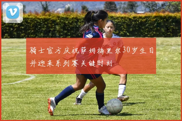 骑士官方庆祝萨姆梅里尔30岁生日并迎来系列赛关键时刻