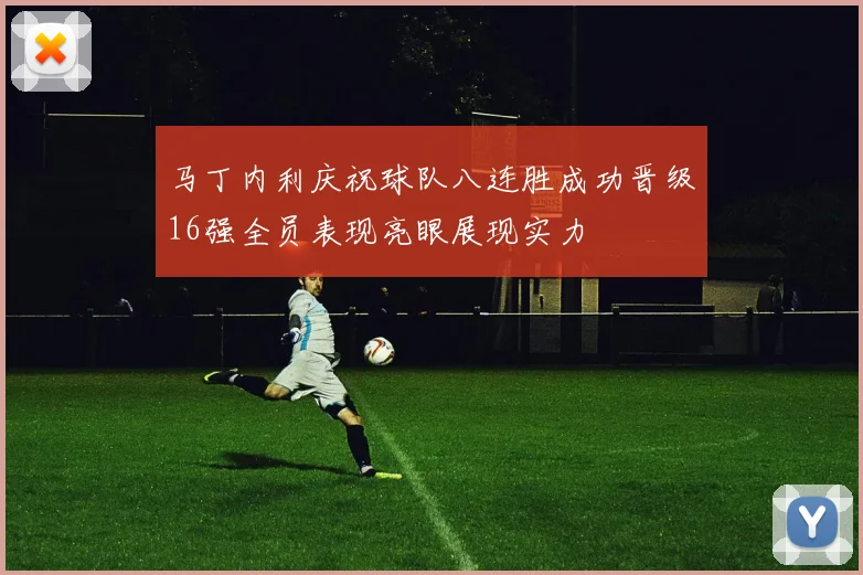马丁内利庆祝球队八连胜成功晋级16强全员表现亮眼展现实力