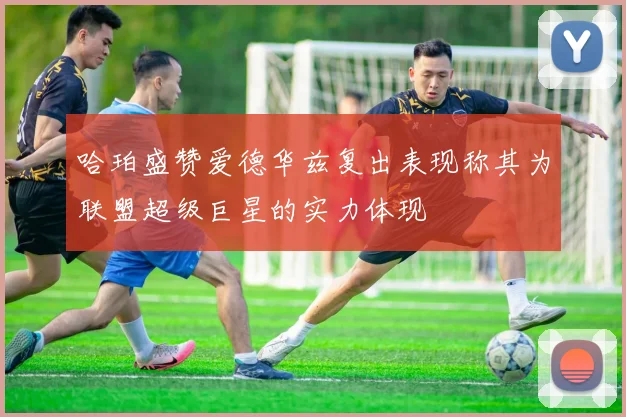 哈珀盛赞爱德华兹复出表现称其为联盟超级巨星的实力体现
