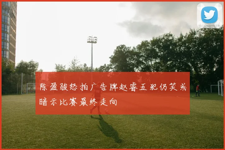 陈盈骏怒拍广告牌赵睿五犯仍笑或暗示比赛最终走向