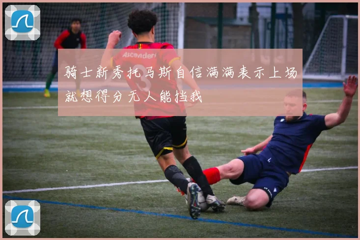 骑士新秀托马斯自信满满表示上场就想得分无人能挡我