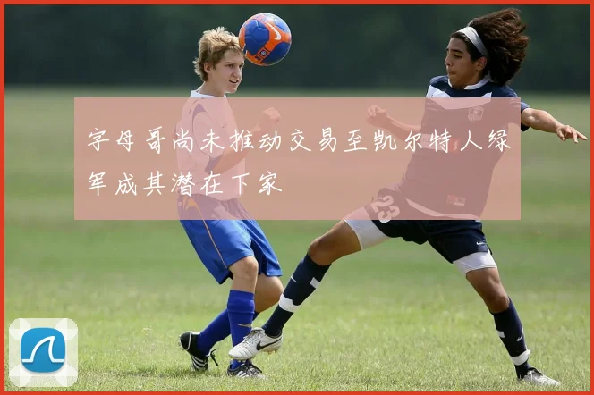 字母哥尚未推动交易至凯尔特人绿军成其潜在下家