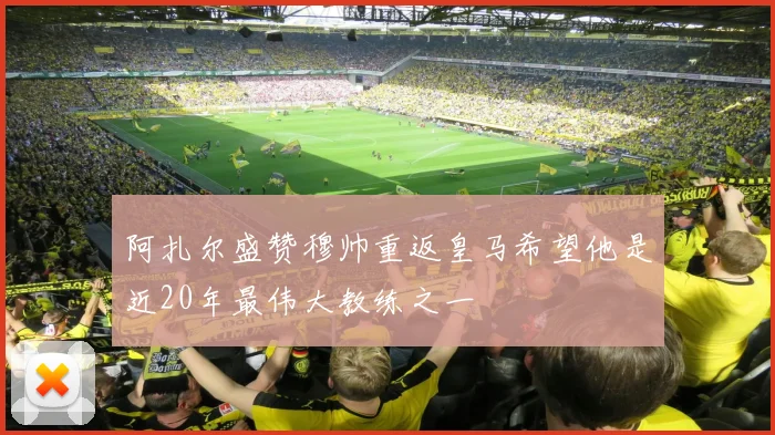 阿扎尔盛赞穆帅重返皇马希望他是近20年最伟大教练之一