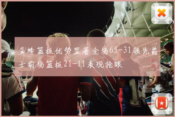 黄蜂篮板优势显著全场65-31领先爵士前场篮板21-11表现抢眼