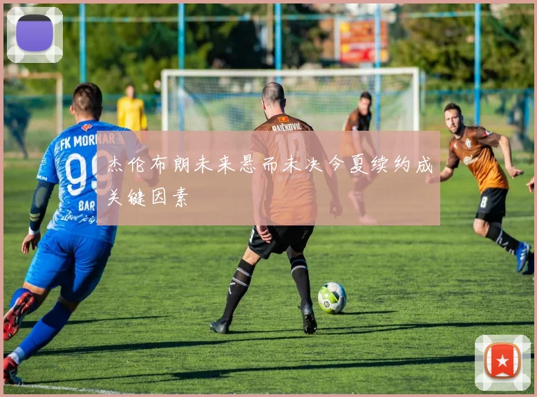 杰伦布朗未来悬而未决今夏续约成关键因素