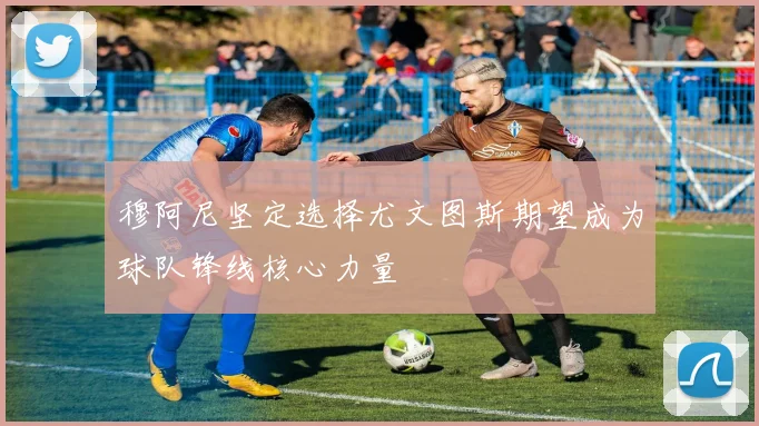 穆阿尼坚定选择尤文图斯期望成为球队锋线核心力量