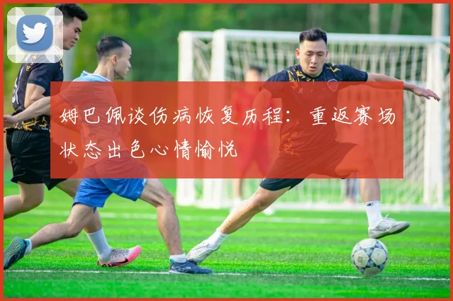 姆巴佩谈伤病恢复历程：重返赛场状态出色心情愉悦