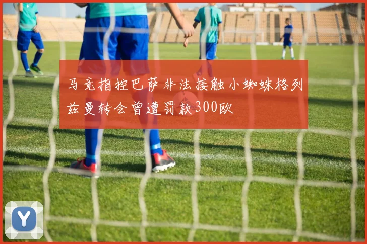 马竞指控巴萨非法接触小蜘蛛格列兹曼转会曾遭罚款300欧