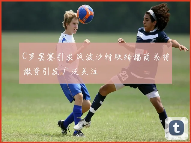 C罗罢赛引发风波沙特联转播商或将撤资引发广泛关注