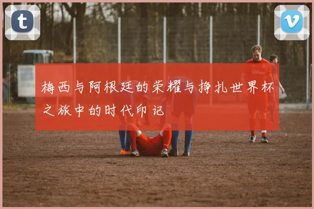 梅西与阿根廷的荣耀与挣扎世界杯之旅中的时代印记