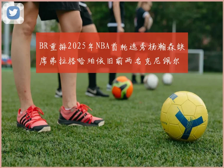 BR重排2025年NBA首轮选秀杨瀚森缺席弗拉格哈珀依旧前两名克尼佩尔锁定探花位