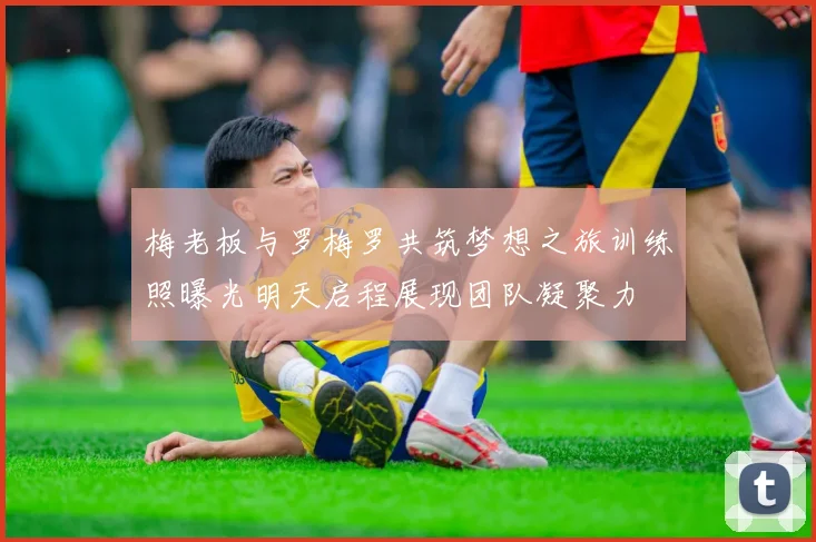 梅老板与罗梅罗共筑梦想之旅训练照曝光明天启程展现团队凝聚力