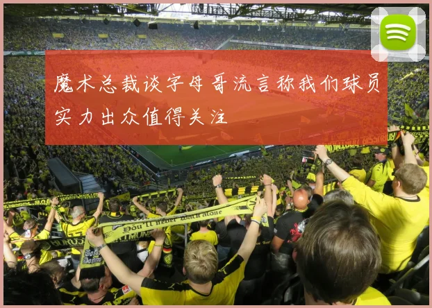 魔术总裁谈字母哥流言称我们球员实力出众值得关注