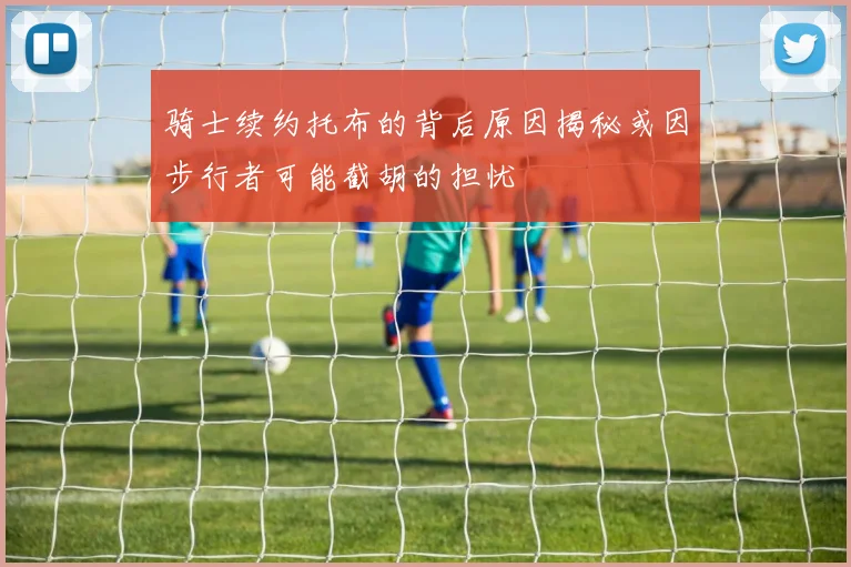 骑士续约托布的背后原因揭秘或因步行者可能截胡的担忧