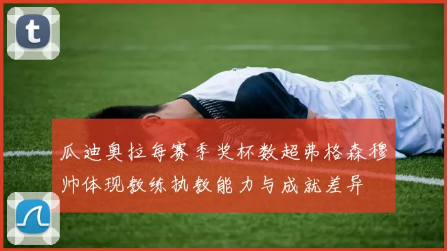 瓜迪奥拉每赛季奖杯数超弗格森穆帅体现教练执教能力与成就差异