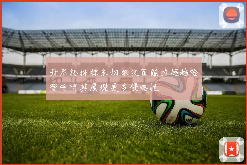 丹尼格林称米切尔攻筐能力超越哈登呼吁其展现更多侵略性