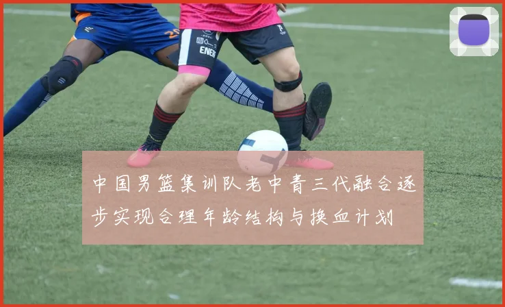 中国男篮集训队老中青三代融合逐步实现合理年龄结构与换血计划