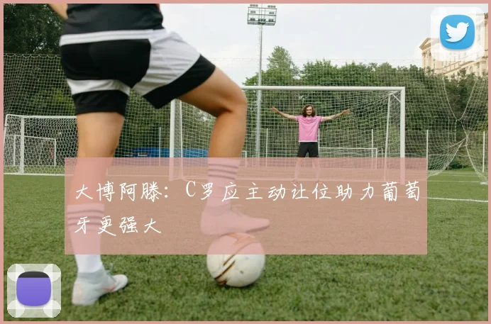 大博阿滕：C罗应主动让位助力葡萄牙更强大