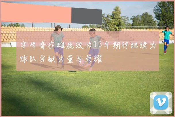 字母哥在雄鹿效力13年期待继续为球队贡献力量与荣耀